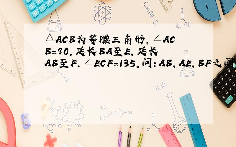 △ACB为等腰三角形,∠ACB=90°延长BA至E,延长AB至F,∠ECF=135°问：AB,AE,BF之间有么等量关系