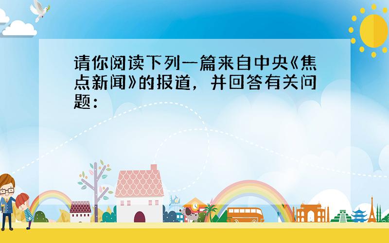 请你阅读下列一篇来自中央《焦点新闻》的报道，并回答有关问题：