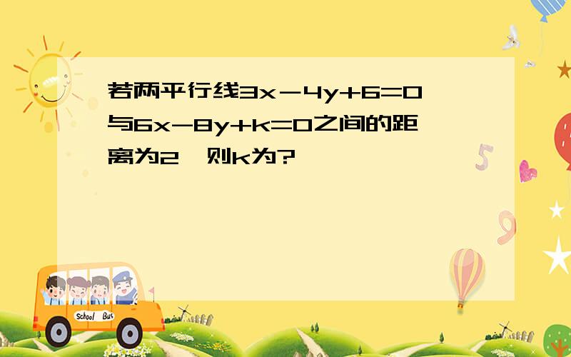 若两平行线3x－4y+6=0与6x-8y+k=0之间的距离为2,则k为?