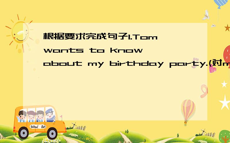 根据要求完成句子1.Tom wants to know about my birthday party.(对my bir