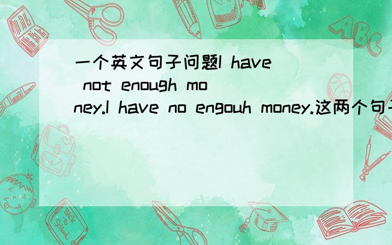 一个英文句子问题I have not enough money.I have no engouh money.这两个句子