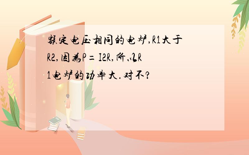 额定电压相同的电炉,R1大于R2,因为P=I2R,所以R1电炉的功率大.对不?