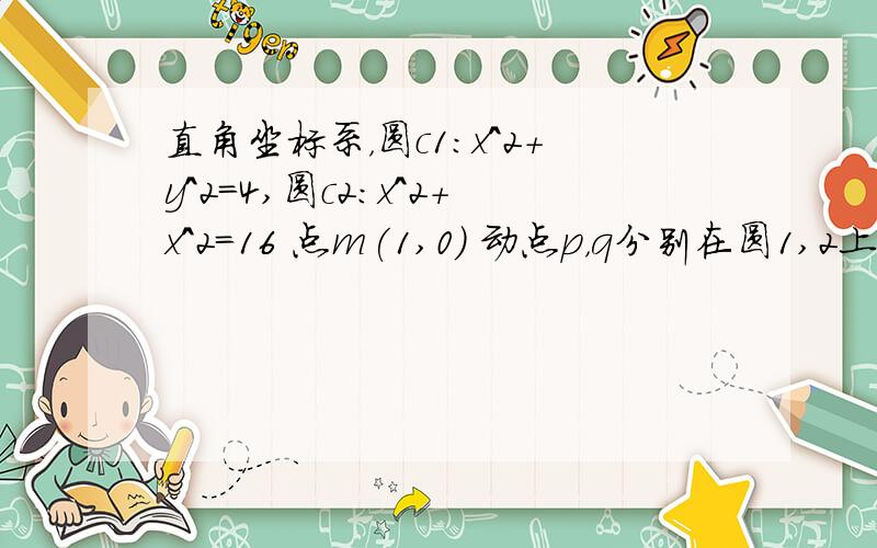 直角坐标系，圆c1：x^2+y^2=4,圆c2:x^2+x^2=16 点m(1,0) 动点p，q分别在圆1,2上，mp垂