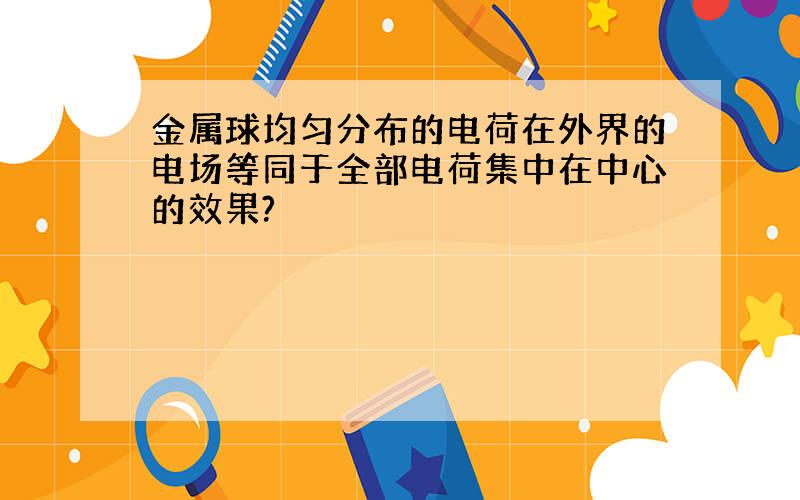 金属球均匀分布的电荷在外界的电场等同于全部电荷集中在中心的效果?