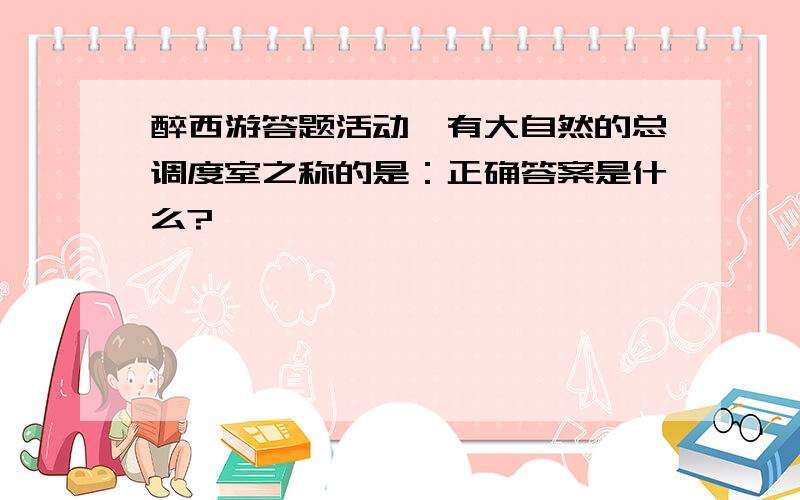 醉西游答题活动,有大自然的总调度室之称的是：正确答案是什么?