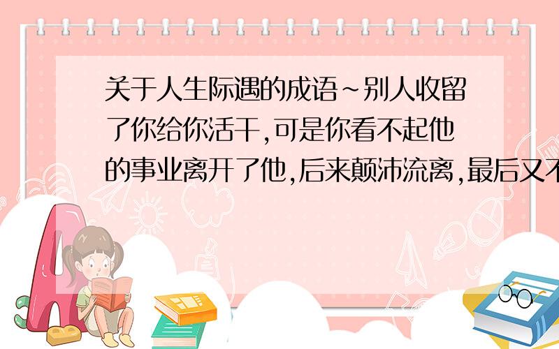 关于人生际遇的成语~别人收留了你给你活干,可是你看不起他的事业离开了他,后来颠沛流离,最后又不得不回到他的手下.请问1.