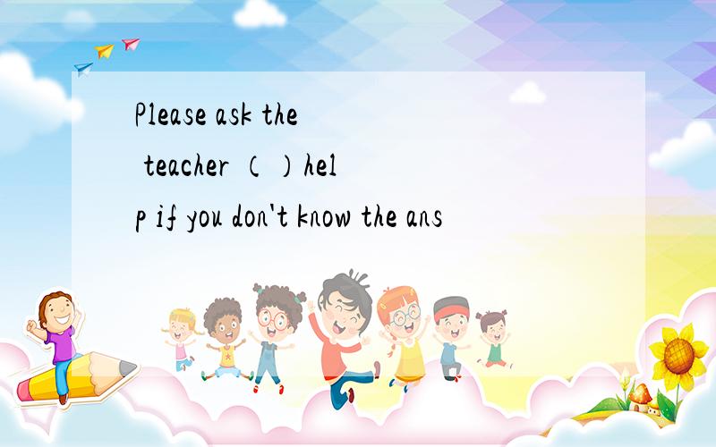 Please ask the teacher （）help if you don't know the ans