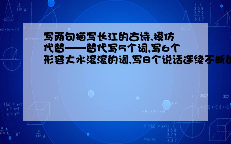 写两句描写长江的古诗,模仿 代替——替代写5个词,写6个形容大水滚滚的词,写8个说话连续不断的词.