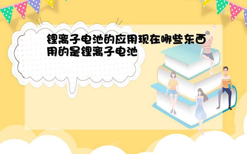 锂离子电池的应用现在哪些东西用的是锂离子电池