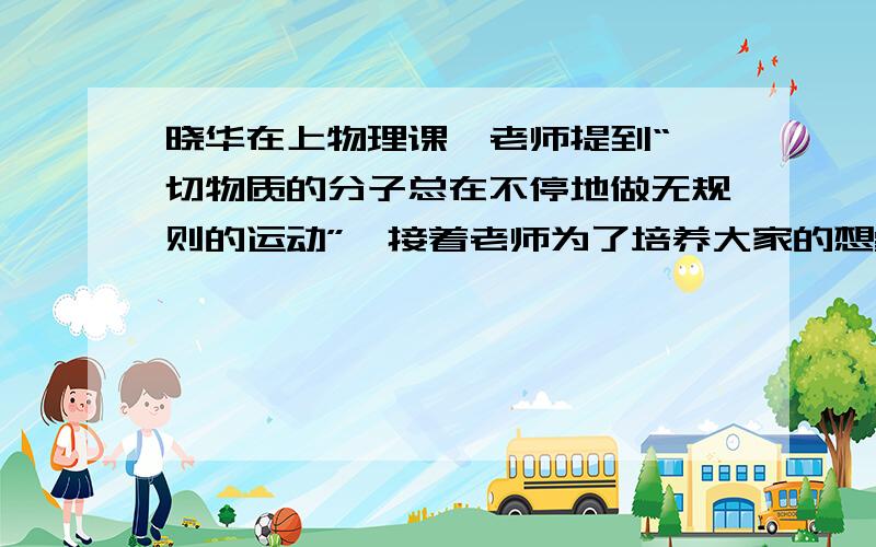 晓华在上物理课,老师提到“一切物质的分子总在不停地做无规则的运动”,接着老师为了培养大家的想象力,让大家设想一种情况,让