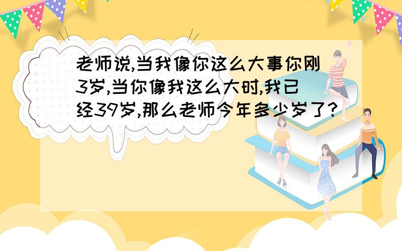 老师说,当我像你这么大事你刚3岁,当你像我这么大时,我已经39岁,那么老师今年多少岁了?