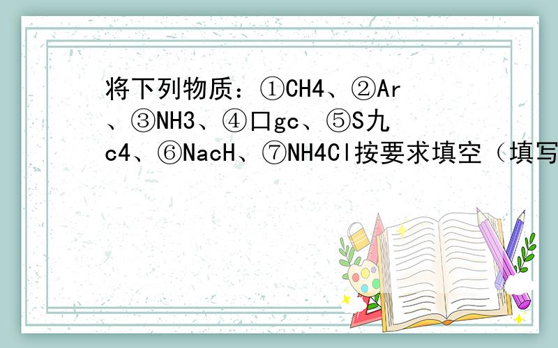 将下列物质：①CH4、②Ar、③NH3、④口gc、⑤S九c4、⑥NacH、⑦NH4Cl按要求填空（填写序号，错一个扣一分