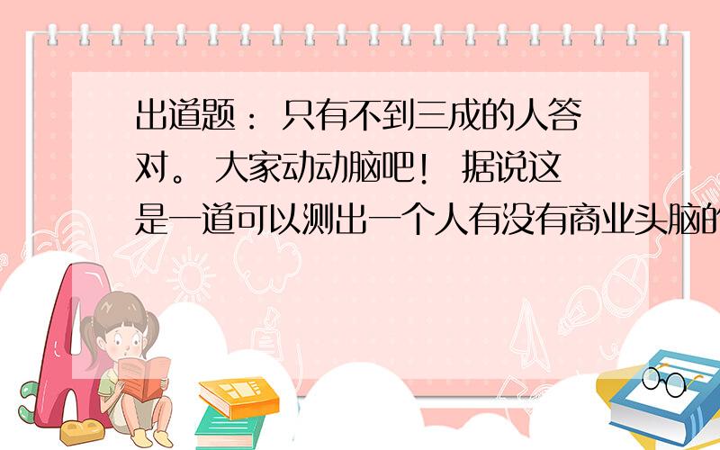 出道题： 只有不到三成的人答对。 大家动动脑吧！ 据说这是一道可以测出一个人有没有商业头脑的数学题。