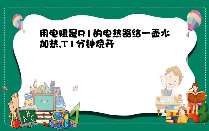 用电阻是R1的电热器给一壶水加热,T1分钟烧开