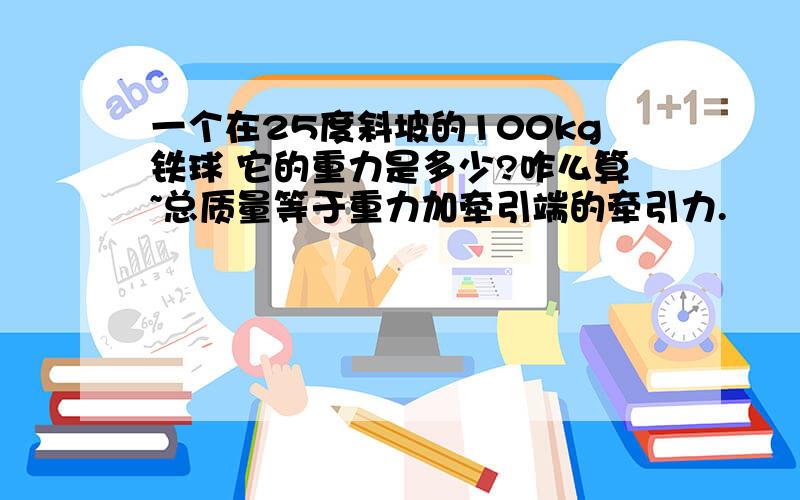 一个在25度斜坡的100kg铁球 它的重力是多少?咋么算~总质量等于重力加牵引端的牵引力.