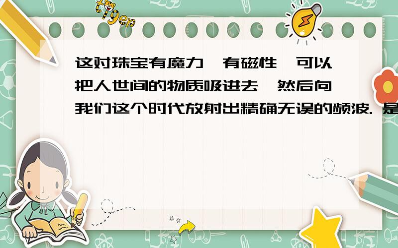 这对珠宝有魔力,有磁性,可以把人世间的物质吸进去,然后向我们这个时代放射出精确无误的频波. 是什么意