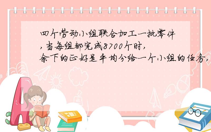 四个劳动小组联合加工一批零件,当每组都完成8700个时,余下的正好是平均分给一个小组的任务,