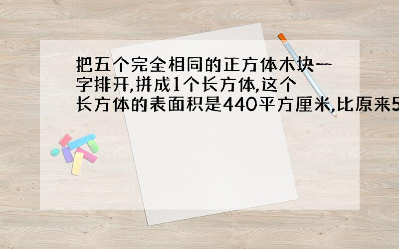 把五个完全相同的正方体木块一字排开,拼成1个长方体,这个长方体的表面积是440平方厘米,比原来5个小正方体的表面积和减少