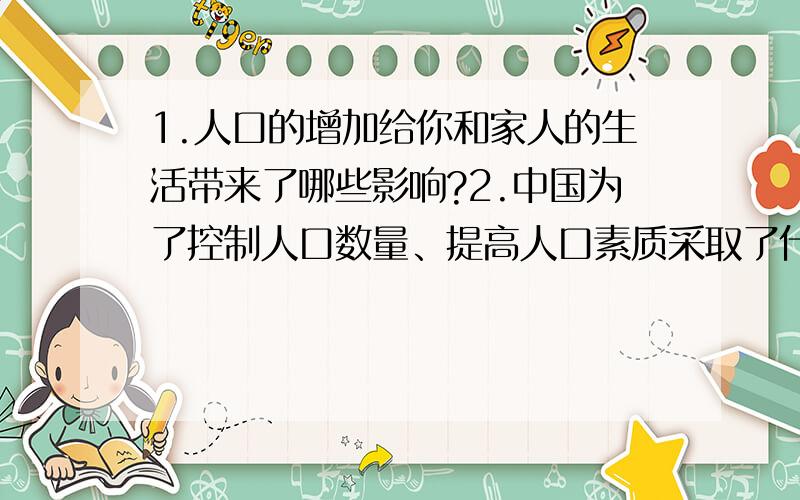 1.人口的增加给你和家人的生活带来了哪些影响?2.中国为了控制人口数量、提高人口素质采取了什么办法?