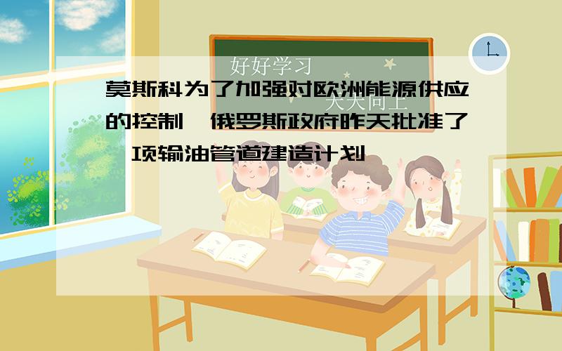 莫斯科为了加强对欧洲能源供应的控制,俄罗斯政府昨天批准了一项输油管道建造计划,