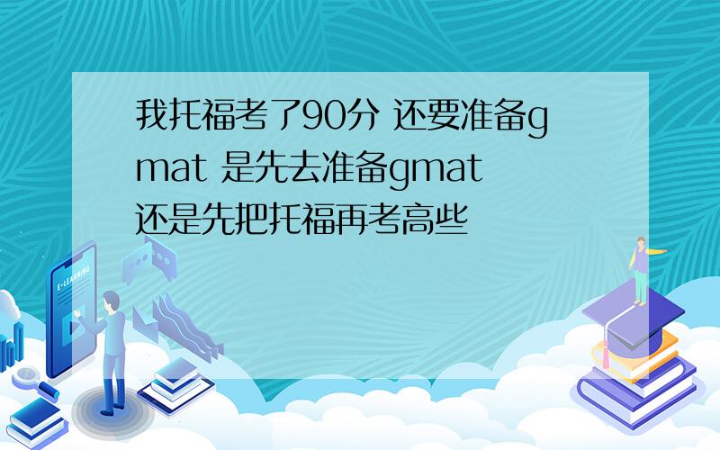 我托福考了90分 还要准备gmat 是先去准备gmat 还是先把托福再考高些