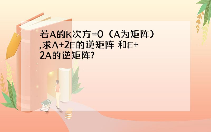 若A的K次方=0（A为矩阵）,求A+2E的逆矩阵 和E+2A的逆矩阵?