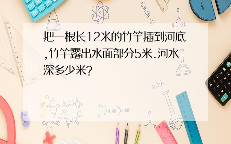 把一根长12米的竹竿插到河底,竹竿露出水面部分5米.河水深多少米?