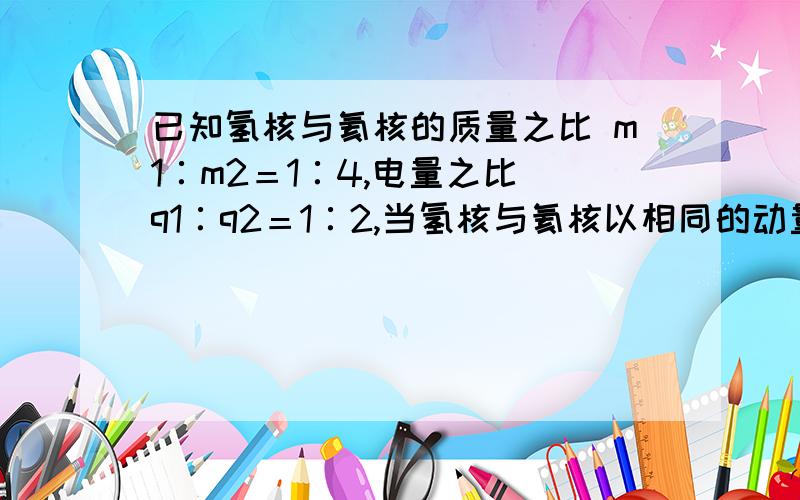 已知氢核与氦核的质量之比 m1∶m2＝1∶4,电量之比 q1∶q2＝1∶2,当氢核与氦核以相同的动量,垂直于磁场