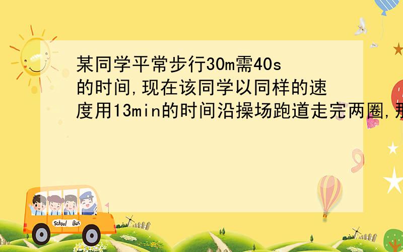 某同学平常步行30m需40s的时间,现在该同学以同样的速度用13min的时间沿操场跑道走完两圈,那么跑道的周长是多少