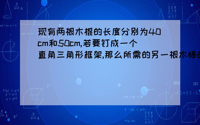 现有两根木棍的长度分别为40cm和50cm,若要钉成一个直角三角形框架,那么所需的另一根木棒的长为多少?