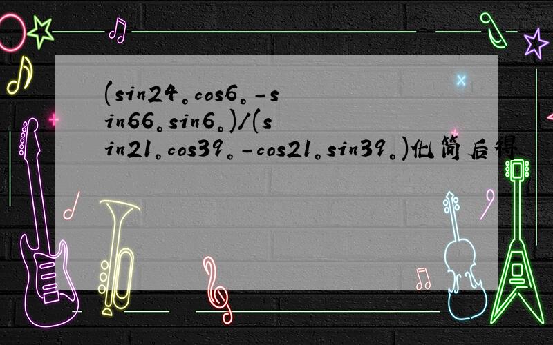 (sin24°cos6°-sin66°sin6°)/(sin21°cos39°-cos21°sin39°)化简后得