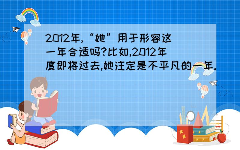 2012年,“她”用于形容这一年合适吗?比如,2012年度即将过去,她注定是不平凡的一年.