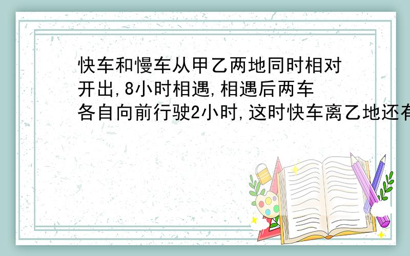 快车和慢车从甲乙两地同时相对开出,8小时相遇,相遇后两车各自向前行驶2小时,这时快车离乙地还有250千米