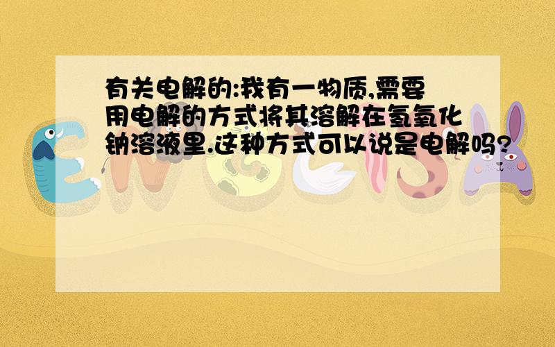 有关电解的:我有一物质,需要用电解的方式将其溶解在氢氧化钠溶液里.这种方式可以说是电解吗?