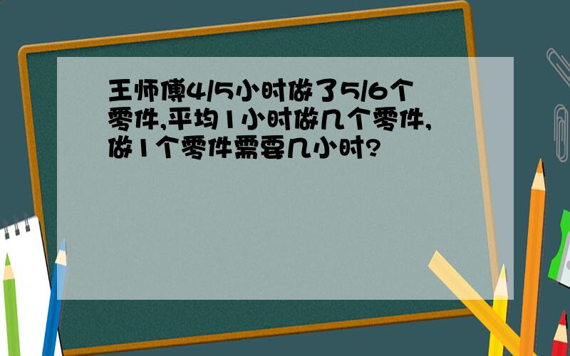 王师傅4/5小时做了5/6个零件,平均1小时做几个零件,做1个零件需要几小时?