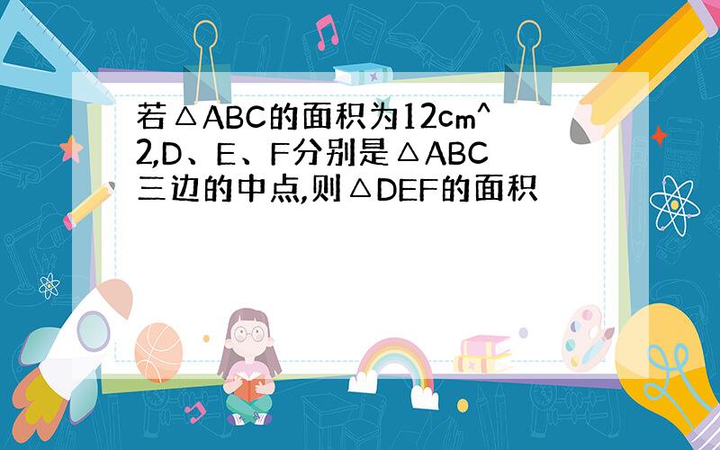 若△ABC的面积为12cm^2,D、E、F分别是△ABC三边的中点,则△DEF的面积