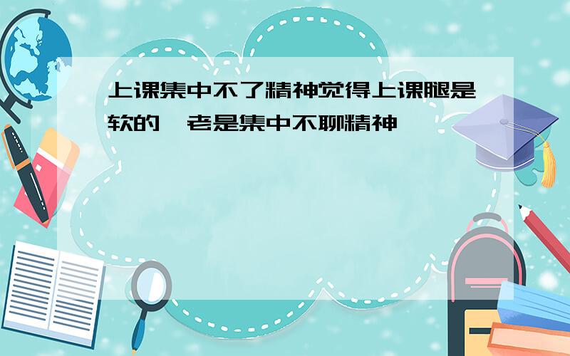 上课集中不了精神觉得上课腿是软的,老是集中不聊精神