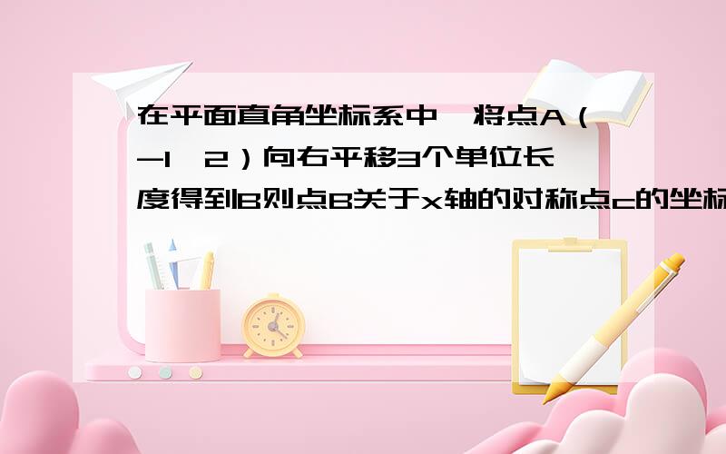 在平面直角坐标系中,将点A（-1,2）向右平移3个单位长度得到B则点B关于x轴的对称点c的坐标是?