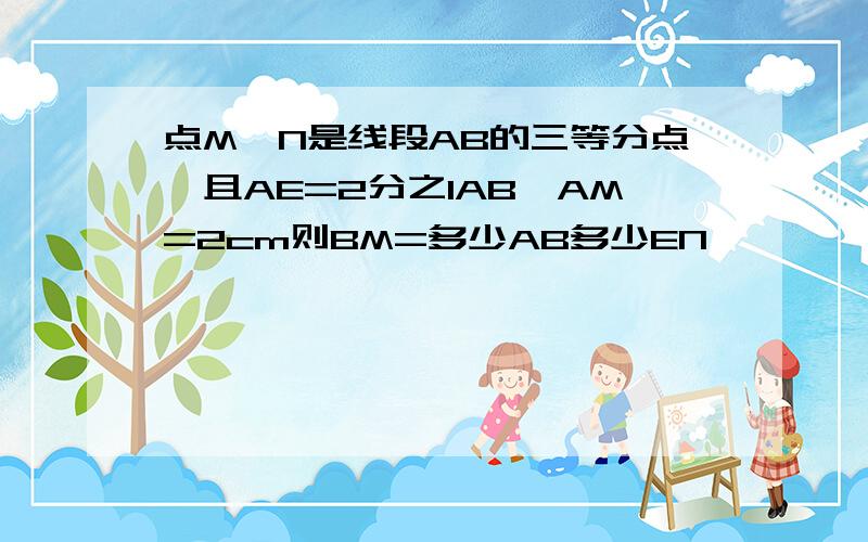 点M,N是线段AB的三等分点,且AE=2分之1AB,AM=2cm则BM=多少AB多少EN