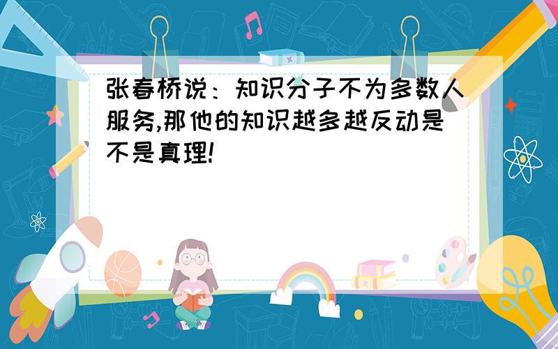 张春桥说：知识分子不为多数人服务,那他的知识越多越反动是不是真理!