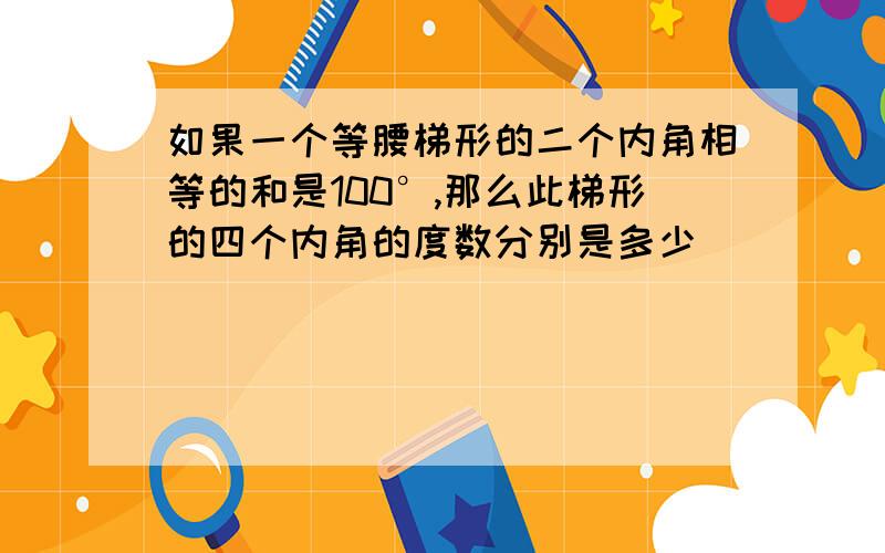 如果一个等腰梯形的二个内角相等的和是100°,那么此梯形的四个内角的度数分别是多少