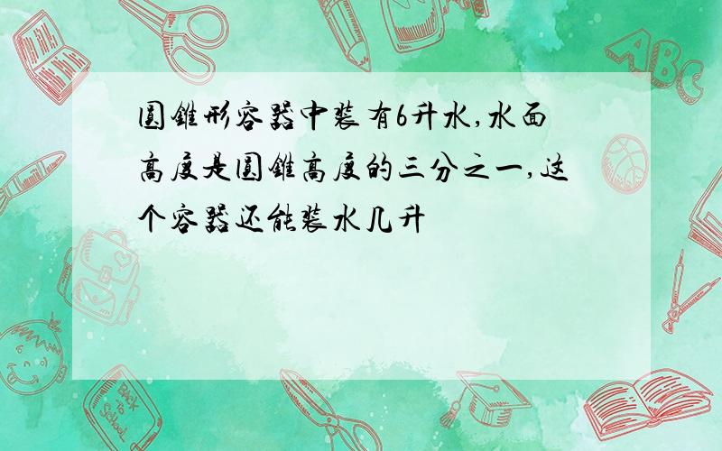 圆锥形容器中装有6升水,水面高度是圆锥高度的三分之一,这个容器还能装水几升