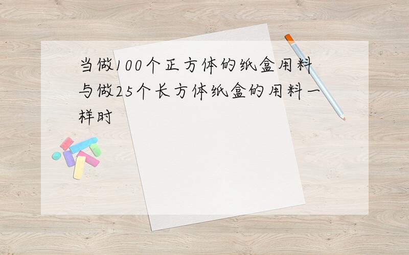 当做100个正方体的纸盒用料与做25个长方体纸盒的用料一样时