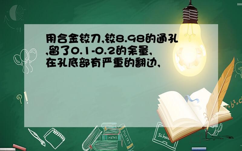 用合金铰刀,铰8.98的通孔,留了0.1-0.2的余量,在孔底部有严重的翻边,