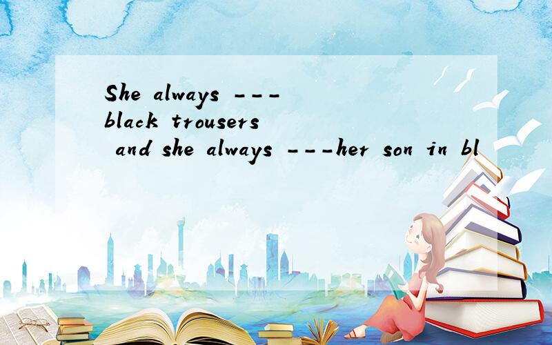 She always ---black trousers and she always ---her son in bl