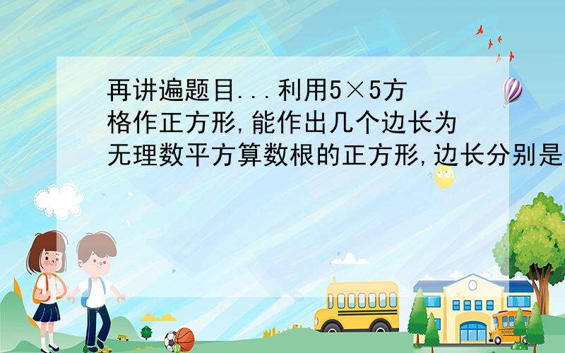 再讲遍题目...利用5×5方格作正方形,能作出几个边长为无理数平方算数根的正方形,边长分别是多少,要求画出4个.....