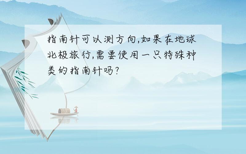 指南针可以测方向,如果在地球北极旅行,需要使用一只特殊种类的指南针吗?