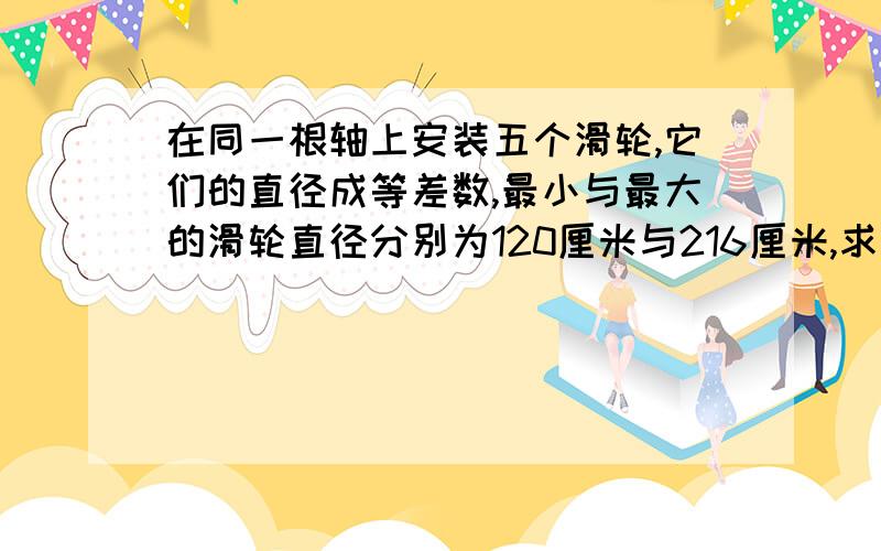 在同一根轴上安装五个滑轮,它们的直径成等差数,最小与最大的滑轮直径分别为120厘米与216厘米,求中间三