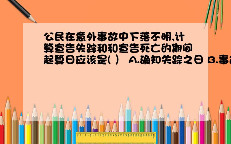 公民在意外事故中下落不明,计算宣告失踪和和宣告死亡的期间起算日应该是( ） A.确知失踪之日 B.事故发