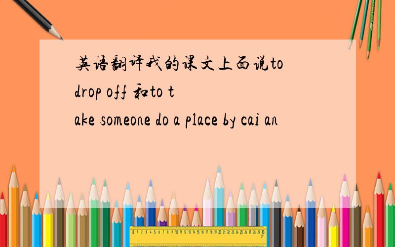 英语翻译我的课文上面说to drop off 和to take someone do a place by cai an